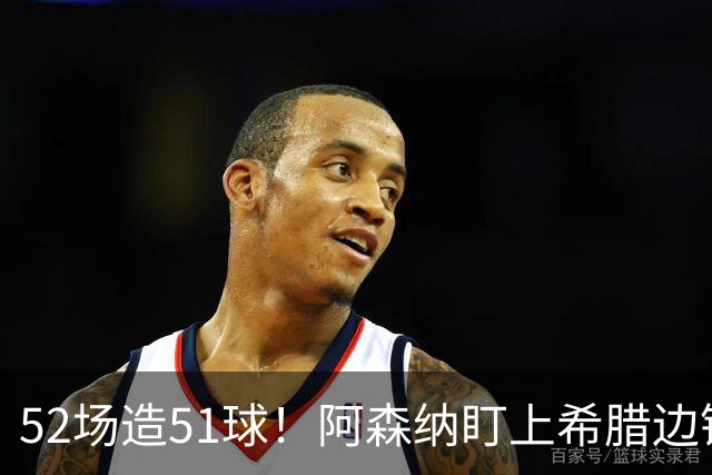 52场造51球！阿森纳盯上希腊边锋，3500万英镑或创比甲纪录